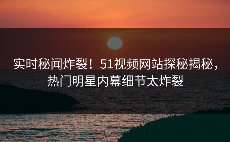 实时秘闻炸裂！51视频网站探秘揭秘，热门明星内幕细节太炸裂  第1张