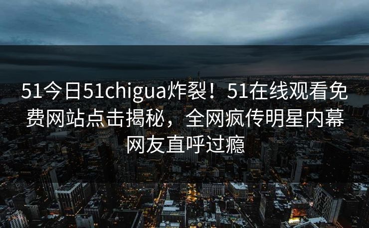 51今日51chigua炸裂！51在线观看免费网站点击揭秘，全网疯传明星内幕网友直呼过瘾