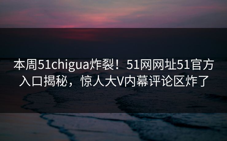 本周51chigua炸裂！51网网址51官方入口揭秘，惊人大V内幕评论区炸了  第1张