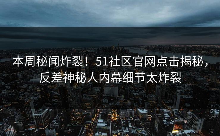 本周秘闻炸裂！51社区官网点击揭秘，反差神秘人内幕细节太炸裂