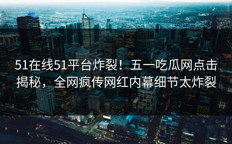 51在线51平台炸裂！五一吃瓜网点击揭秘，全网疯传网红内幕细节太炸裂