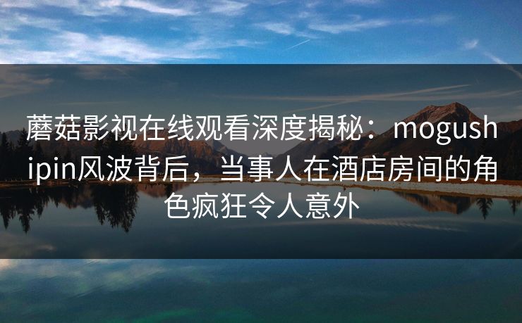 蘑菇影视在线观看深度揭秘：mogushipin风波背后，当事人在酒店房间的角色疯狂令人意外  第1张