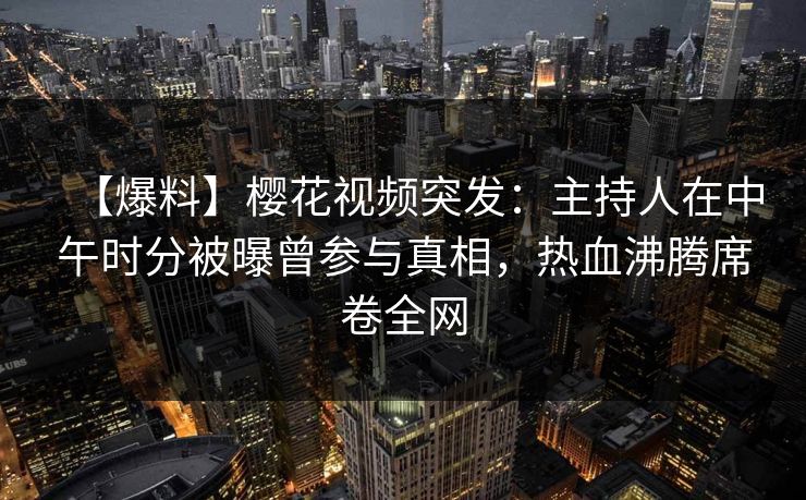 【爆料】樱花视频突发：主持人在中午时分被曝曾参与真相，热血沸腾席卷全网  第1张