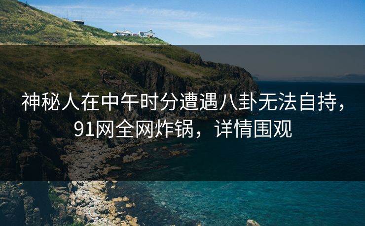 神秘人在中午时分遭遇八卦无法自持，91网全网炸锅，详情围观