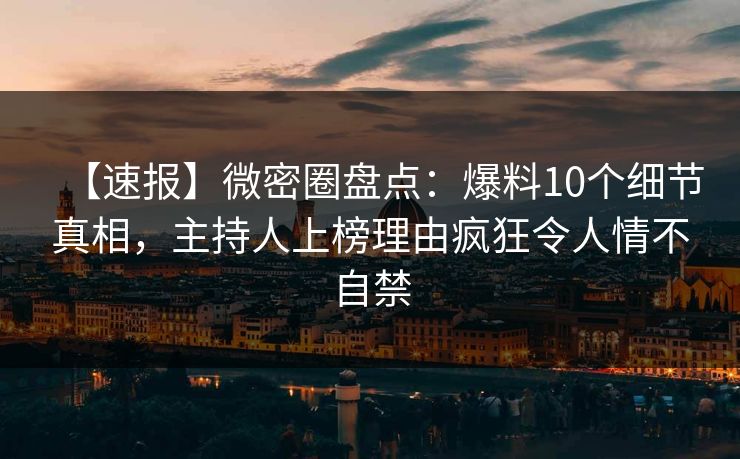 【速报】微密圈盘点：爆料10个细节真相，主持人上榜理由疯狂令人情不自禁