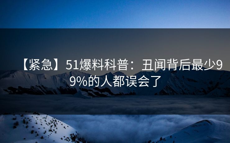 【紧急】51爆料科普：丑闻背后最少99%的人都误会了