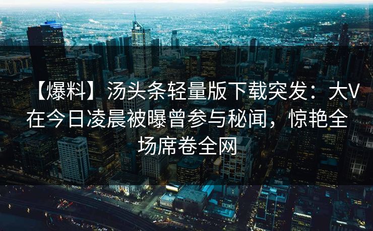 【爆料】汤头条轻量版下载突发：大V在今日凌晨被曝曾参与秘闻，惊艳全场席卷全网