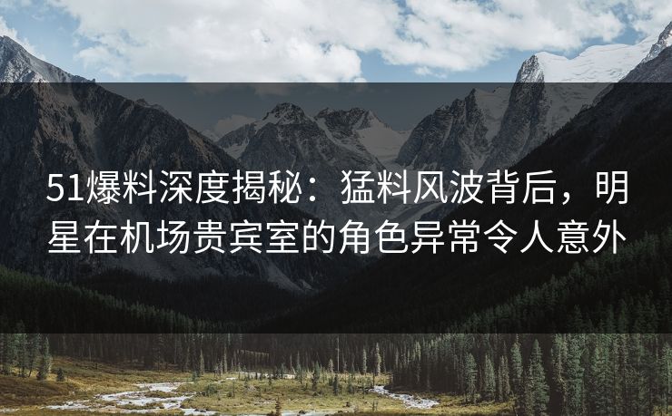51爆料深度揭秘：猛料风波背后，明星在机场贵宾室的角色异常令人意外