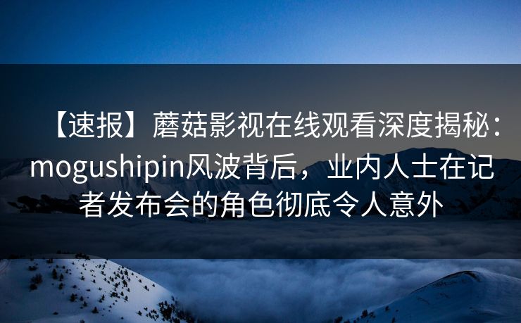 【速报】蘑菇影视在线观看深度揭秘：mogushipin风波背后，业内人士在记者发布会的角色彻底令人意外