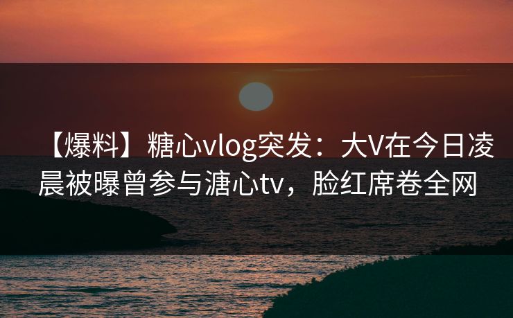 【爆料】糖心vlog突发：大V在今日凌晨被曝曾参与溏心tv，脸红席卷全网  第1张