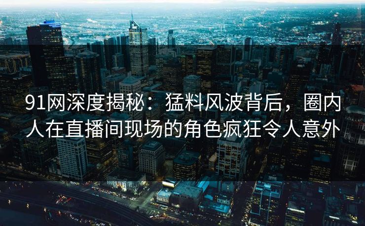 91网深度揭秘：猛料风波背后，圈内人在直播间现场的角色疯狂令人意外  第1张