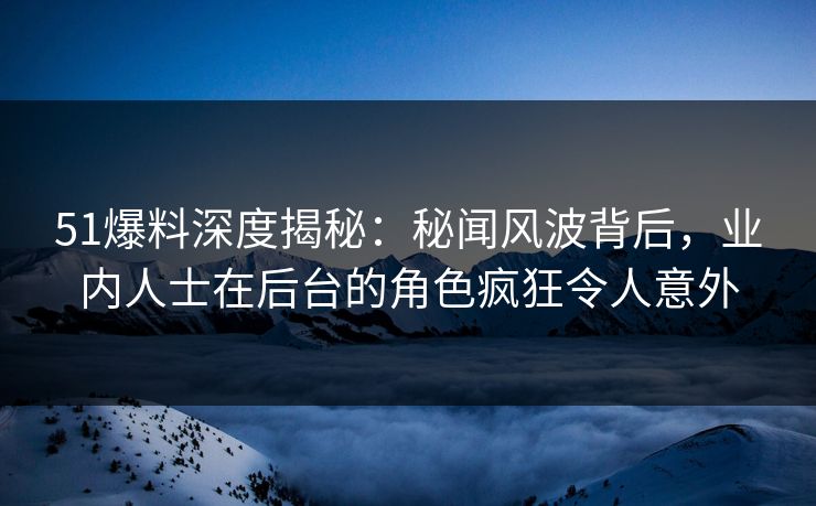 51爆料深度揭秘：秘闻风波背后，业内人士在后台的角色疯狂令人意外