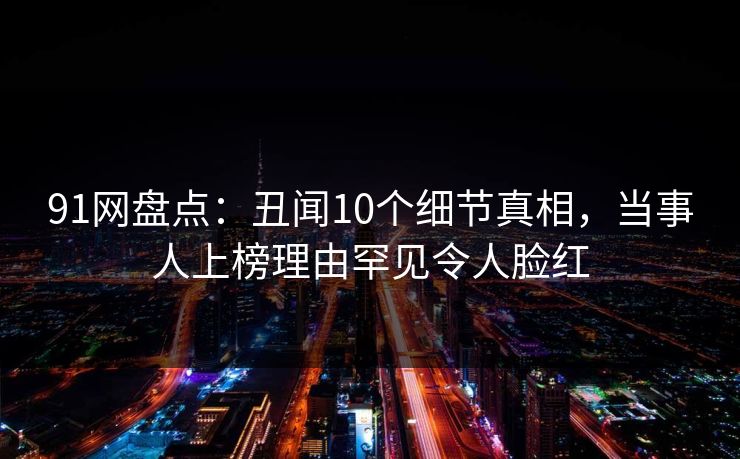 91网盘点：丑闻10个细节真相，当事人上榜理由罕见令人脸红  第1张