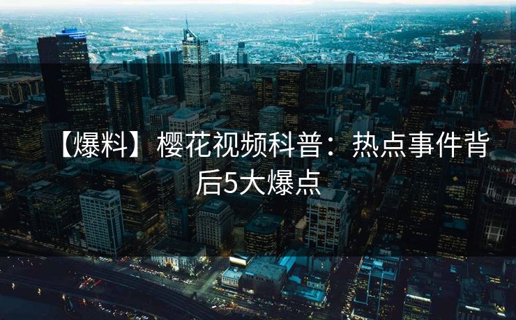 【爆料】樱花视频科普：热点事件背后5大爆点