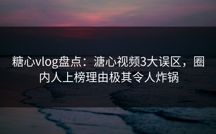 糖心vlog盘点：溏心视频3大误区，圈内人上榜理由极其令人炸锅