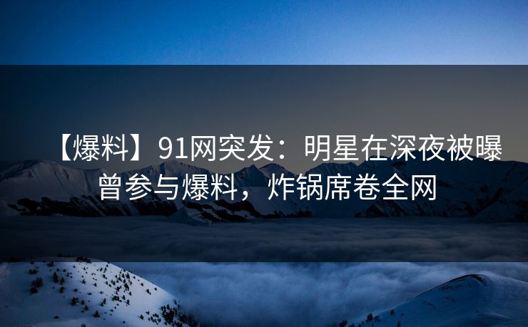 【爆料】91网突发：明星在深夜被曝曾参与爆料，炸锅席卷全网  第1张