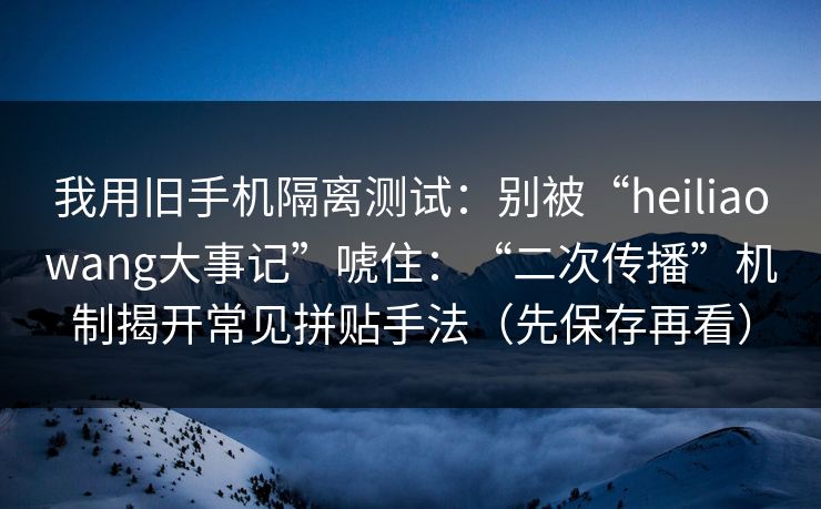 我用旧手机隔离测试：别被“heiliaowang大事记”唬住：“二次传播”机制揭开常见拼贴手法（先保存再看）  第1张
