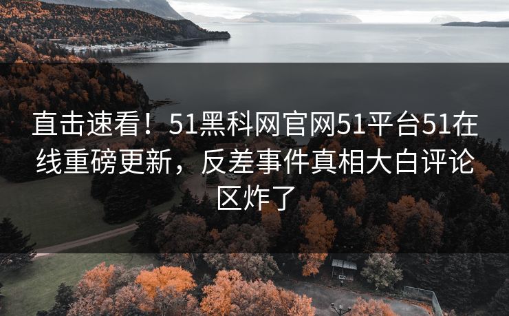 直击速看！51黑科网官网51平台51在线重磅更新，反差事件真相大白评论区炸了