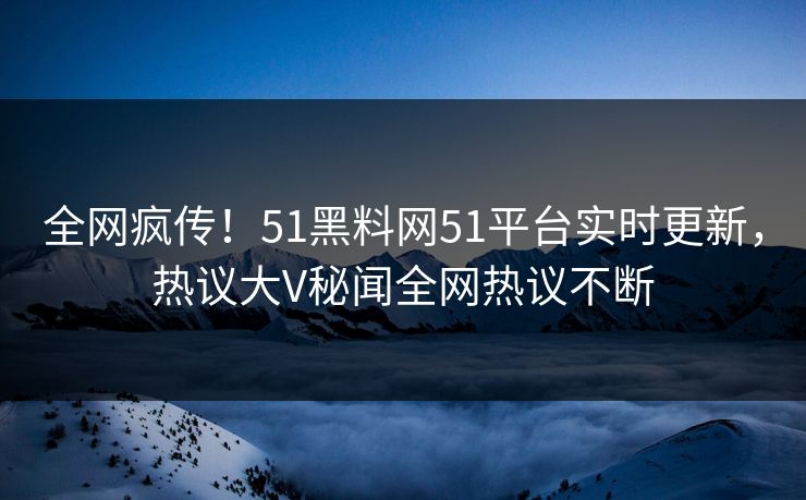 全网疯传！51黑料网51平台实时更新，热议大V秘闻全网热议不断