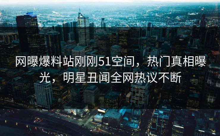 网曝爆料站刚刚51空间，热门真相曝光，明星丑闻全网热议不断  第1张