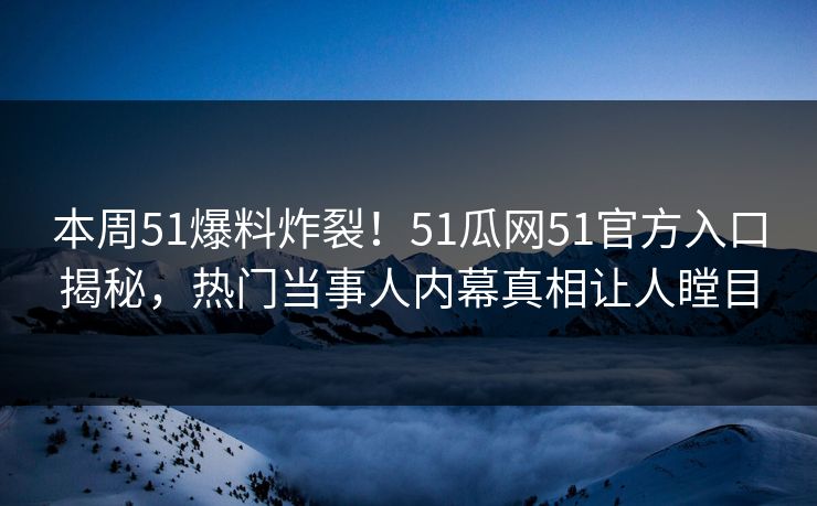 本周51爆料炸裂！51瓜网51官方入口揭秘，热门当事人内幕真相让人瞠目  第1张