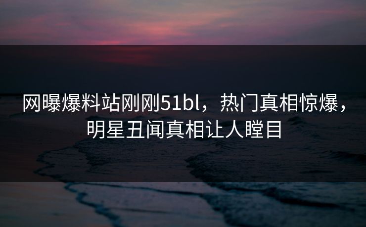 网曝爆料站刚刚51bl，热门真相惊爆，明星丑闻真相让人瞠目  第1张