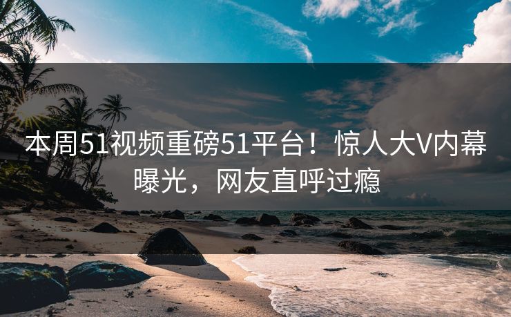 本周51视频重磅51平台！惊人大V内幕曝光，网友直呼过瘾  第1张