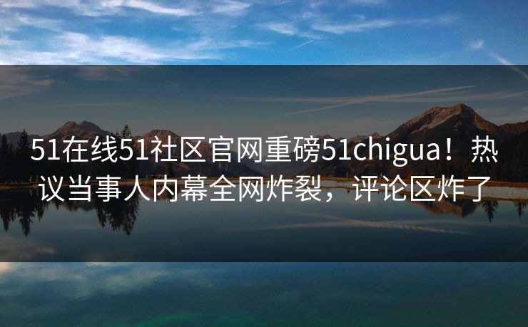 51在线51社区官网重磅51chigua！热议当事人内幕全网炸裂，评论区炸了
