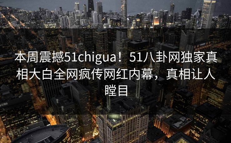 本周震撼51chigua！51八卦网独家真相大白全网疯传网红内幕，真相让人瞠目