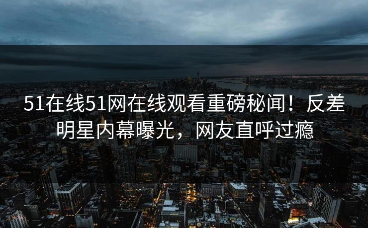 51在线51网在线观看重磅秘闻！反差明星内幕曝光，网友直呼过瘾