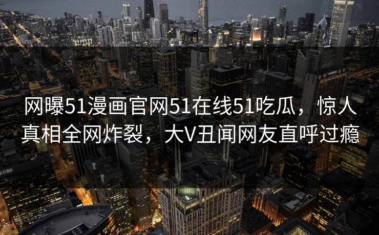 网曝51漫画官网51在线51吃瓜，惊人真相全网炸裂，大V丑闻网友直呼过瘾