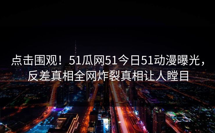 点击围观！51瓜网51今日51动漫曝光，反差真相全网炸裂真相让人瞠目