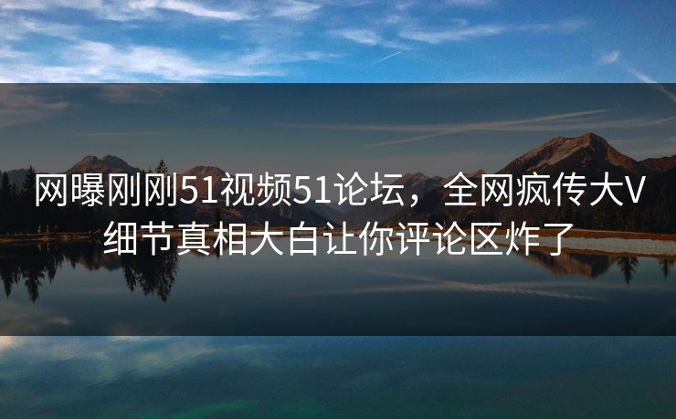 网曝刚刚51视频51论坛，全网疯传大V细节真相大白让你评论区炸了