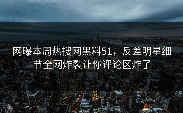 网曝本周热搜网黑料51，反差明星细节全网炸裂让你评论区炸了