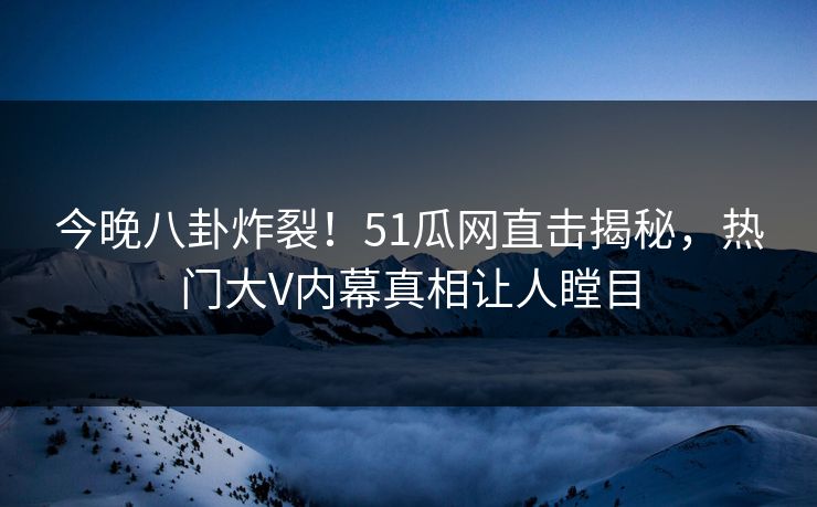 今晚八卦炸裂！51瓜网直击揭秘，热门大V内幕真相让人瞠目