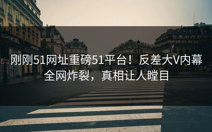 刚刚51网址重磅51平台！反差大V内幕全网炸裂，真相让人瞠目