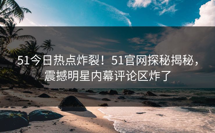 51今日热点炸裂！51官网探秘揭秘，震撼明星内幕评论区炸了