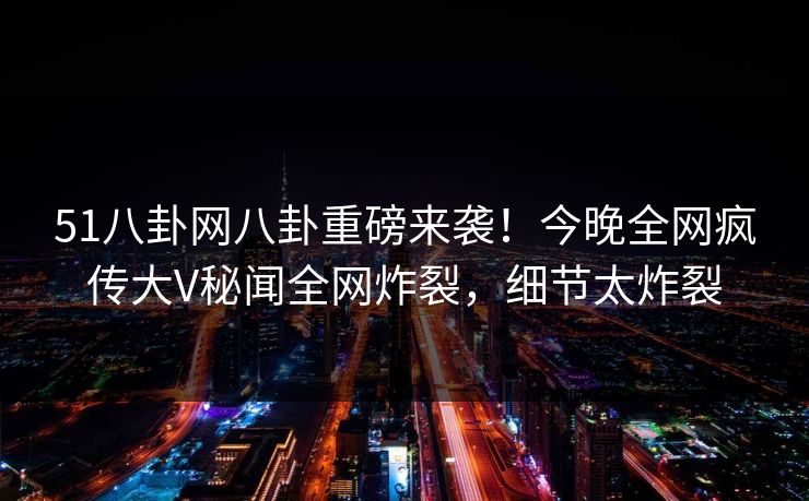 51八卦网八卦重磅来袭！今晚全网疯传大V秘闻全网炸裂，细节太炸裂