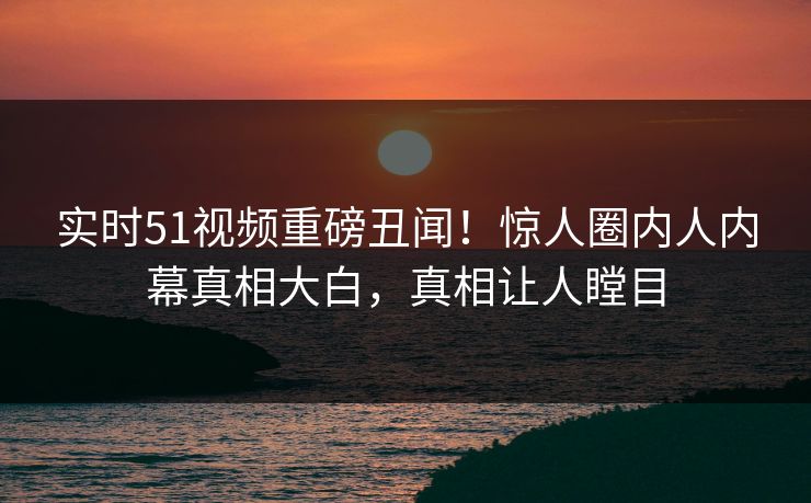 实时51视频重磅丑闻！惊人圈内人内幕真相大白，真相让人瞠目