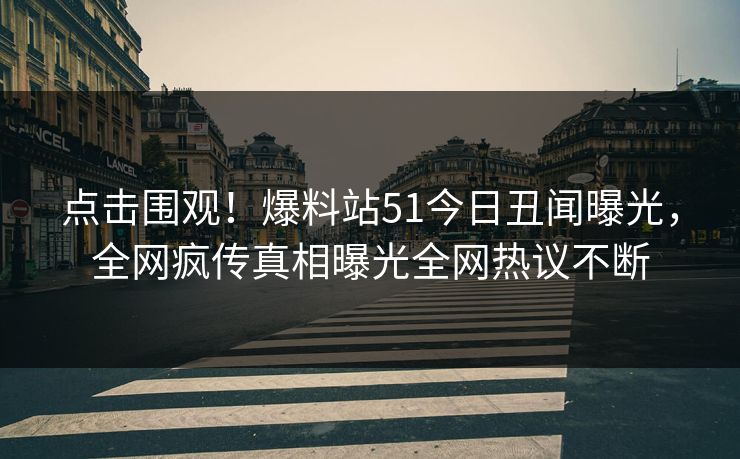 点击围观！爆料站51今日丑闻曝光，全网疯传真相曝光全网热议不断