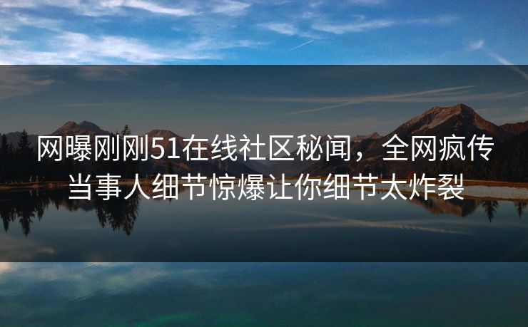 网曝刚刚51在线社区秘闻，全网疯传当事人细节惊爆让你细节太炸裂