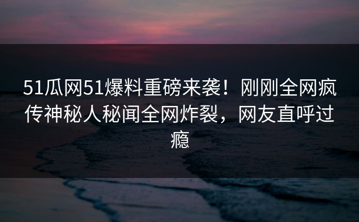 51瓜网51爆料重磅来袭！刚刚全网疯传神秘人秘闻全网炸裂，网友直呼过瘾
