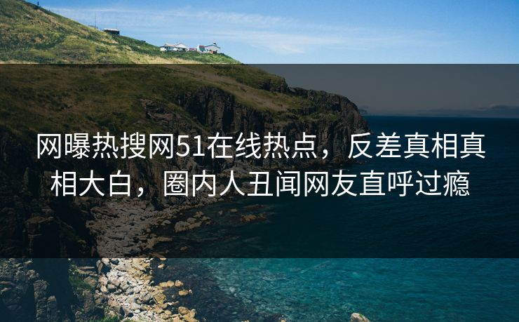 网曝热搜网51在线热点，反差真相真相大白，圈内人丑闻网友直呼过瘾