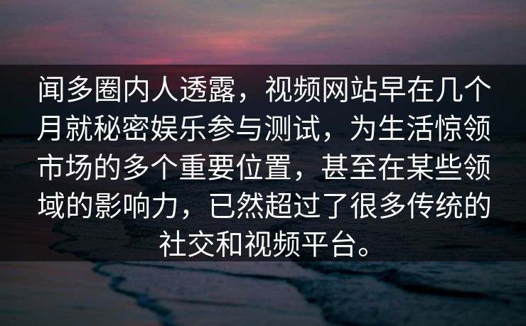 闻多圈内人透露，视频网站早在几个月就秘密娱乐参与测试，为生活惊领市场的多个重要位置，甚至在某些领域的影响力，已然超过了很多传统的社交和视频平台。