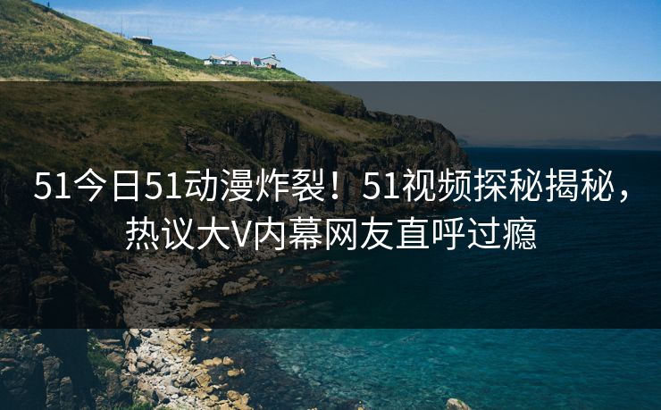 51今日51动漫炸裂！51视频探秘揭秘，热议大V内幕网友直呼过瘾