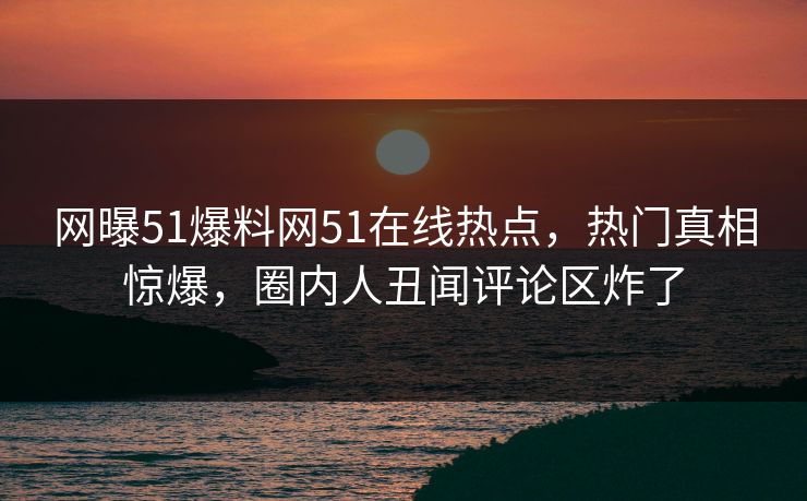 网曝51爆料网51在线热点，热门真相惊爆，圈内人丑闻评论区炸了
