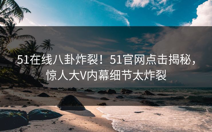 51在线八卦炸裂！51官网点击揭秘，惊人大V内幕细节太炸裂