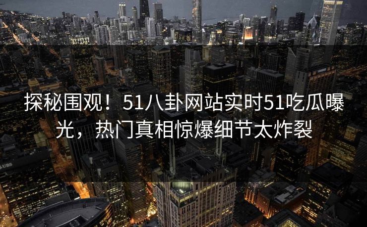 探秘围观！51八卦网站实时51吃瓜曝光，热门真相惊爆细节太炸裂