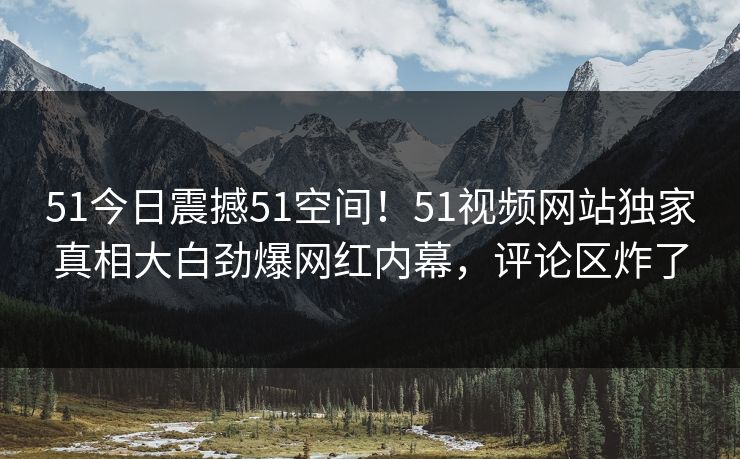 51今日震撼51空间！51视频网站独家真相大白劲爆网红内幕，评论区炸了