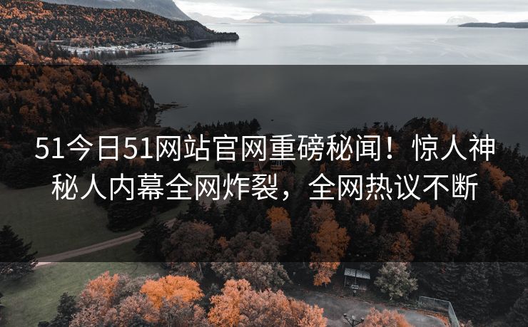 51今日51网站官网重磅秘闻！惊人神秘人内幕全网炸裂，全网热议不断